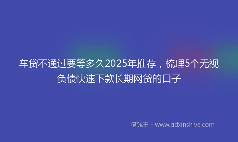 车贷不通过要等多久2025年推荐，梳理5个无视负债快速下款长期网贷的口子