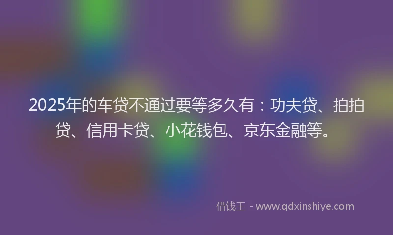 2025年的车贷不通过要等多久有：功夫贷、拍拍贷、信用卡贷、小花钱包、京东金融等。