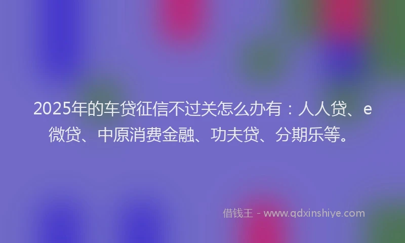 2025年的车贷征信不过关怎么办有：人人贷、e微贷、中原消费金融、功夫贷、分期乐等。