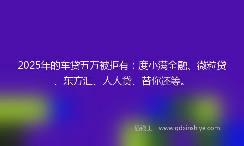 2025年的车贷五万被拒有：度小满金融、微粒贷、东方汇、人人贷、替你还等。