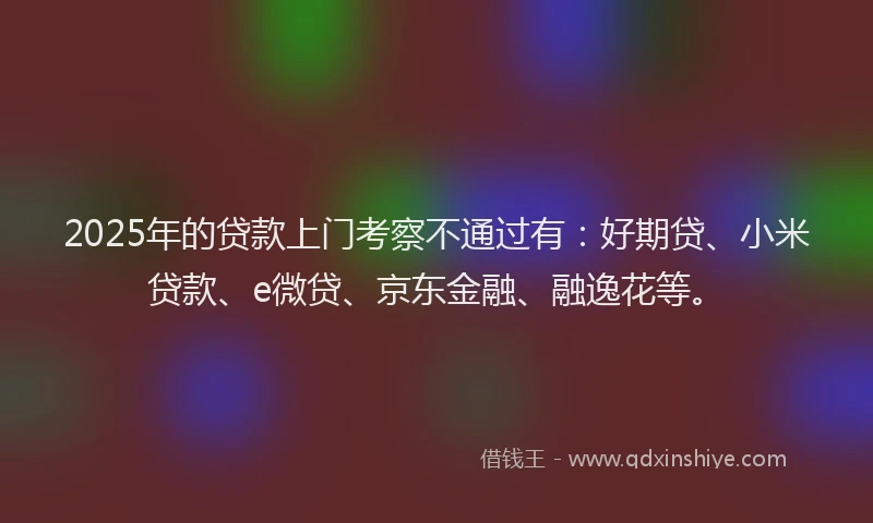 2025年的贷款上门考察不通过有：好期贷、小米贷款、e微贷、京东金融、融逸花等。