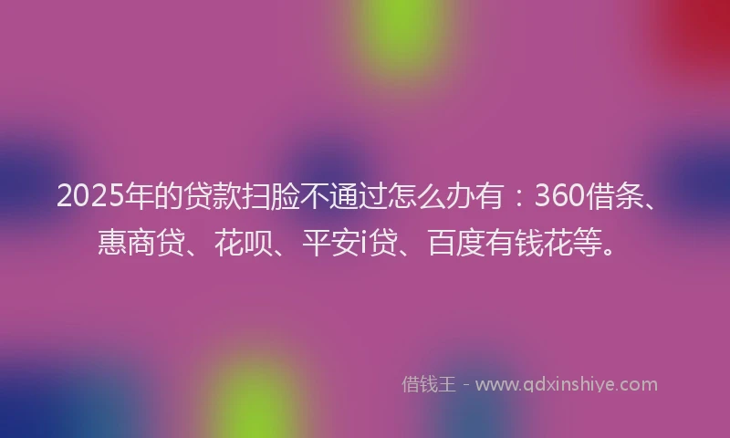2025年的贷款扫脸不通过怎么办有：360借条、惠商贷、花呗、平安i贷、百度有钱花等。