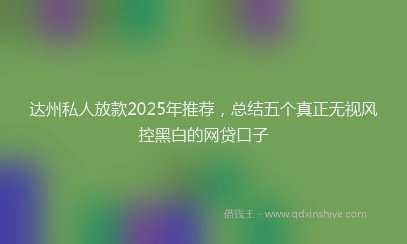 达州私人放款2025年推荐，总结五个真正无视风控黑白的网贷口子