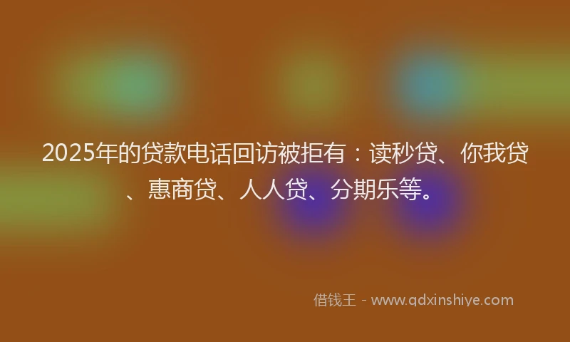 2025年的贷款电话回访被拒有：读秒贷、你我贷、惠商贷、人人贷、分期乐等。