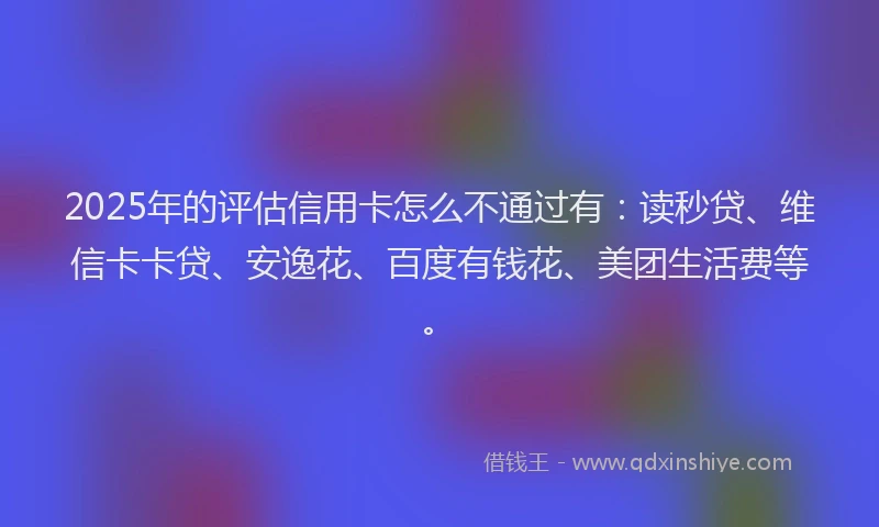 2025年的评估信用卡怎么不通过有：读秒贷、维信卡卡贷、安逸花、百度有钱花、美团生活费等。