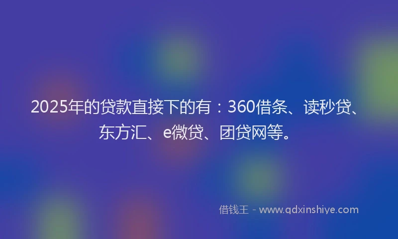 2025年的贷款直接下的有：360借条、读秒贷、东方汇、e微贷、团贷网等。