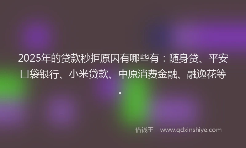 2025年的贷款秒拒原因有哪些有：随身贷、平安口袋银行、小米贷款、中原消费金融、融逸花等。