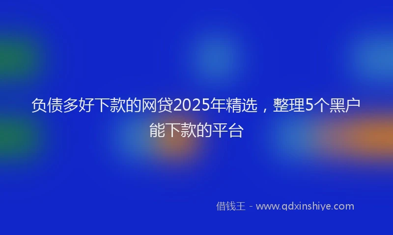 负债多好下款的网贷2025年精选，整理5个黑户能下款的平台