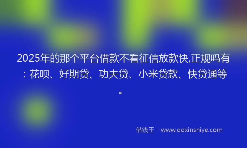 2025年的那个平台借款不看征信放款快,正规吗有：花呗、好期贷、功夫贷、小米贷款、快贷通等。