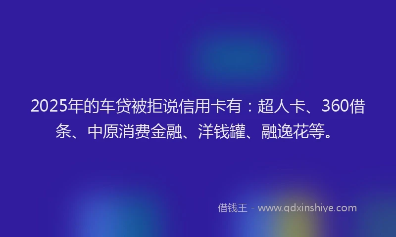 2025年的车贷被拒说信用卡有：超人卡、360借条、中原消费金融、洋钱罐、融逸花等。