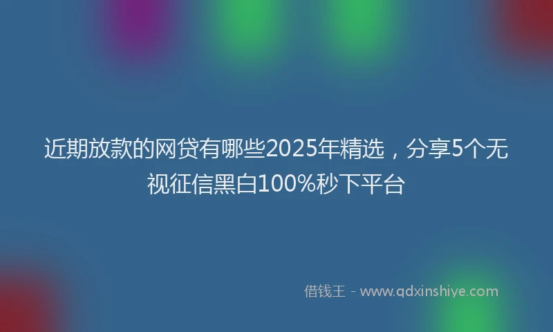 近期放款的网贷有哪些2025年精选，分享5个无视征信黑白100%秒下平台
