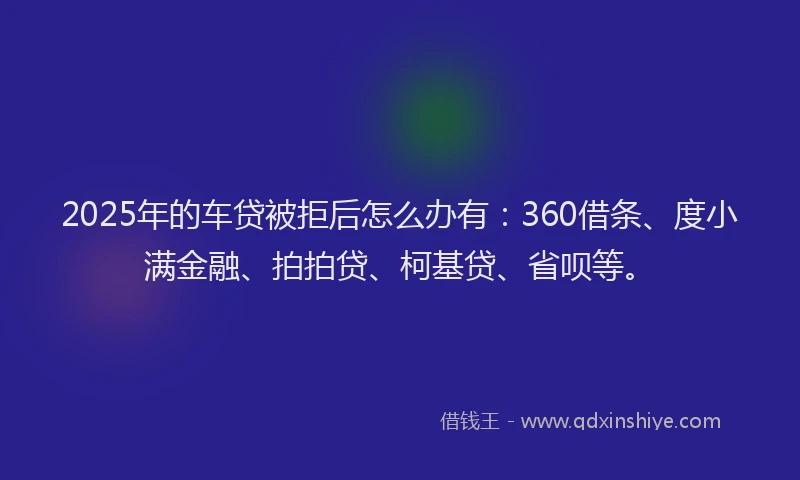 2025年的车贷被拒后怎么办有：360借条、度小满金融、拍拍贷、柯基贷、省呗等。