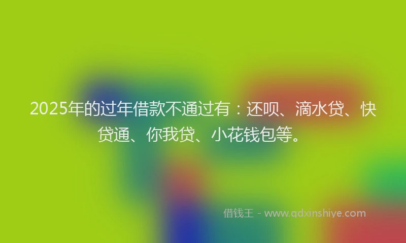 2025年的过年借款不通过有：还呗、滴水贷、快贷通、你我贷、小花钱包等。