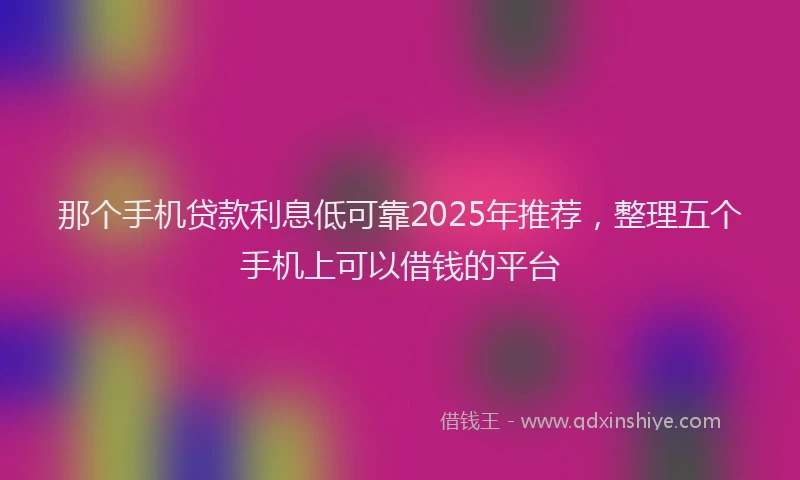 那个手机贷款利息低可靠2025年推荐，整理五个手机上可以借钱的平台