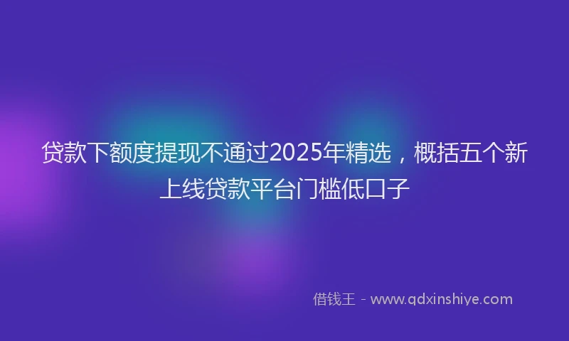 贷款下额度提现不通过2025年精选，概括五个新上线贷款平台门槛低口子