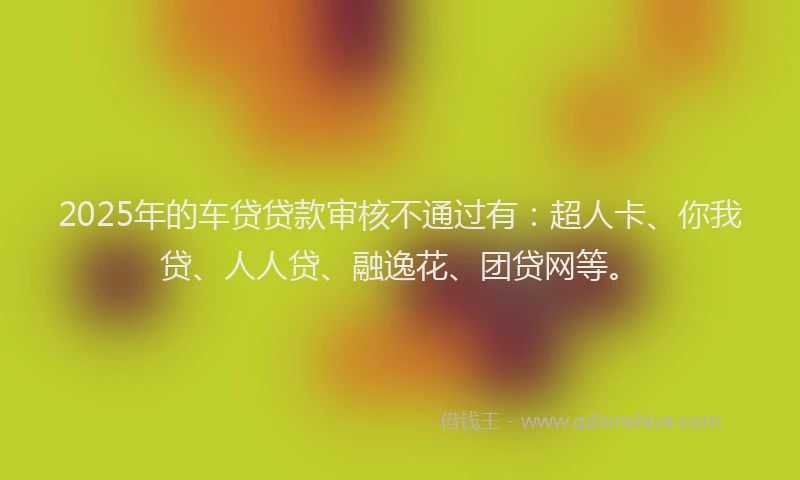 2025年的车贷贷款审核不通过有：超人卡、你我贷、人人贷、融逸花、团贷网等。