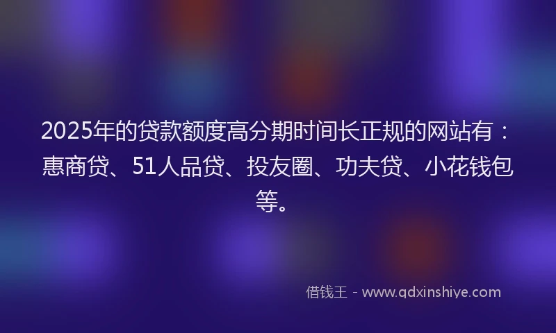 2025年的贷款额度高分期时间长正规的网站有：惠商贷、51人品贷、投友圈、功夫贷、小花钱包等。