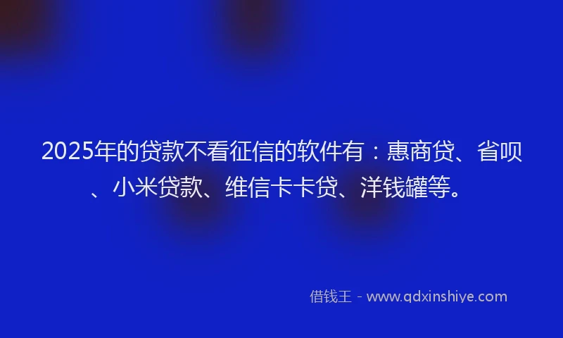 2025年的贷款不看征信的软件有：惠商贷、省呗、小米贷款、维信卡卡贷、洋钱罐等。