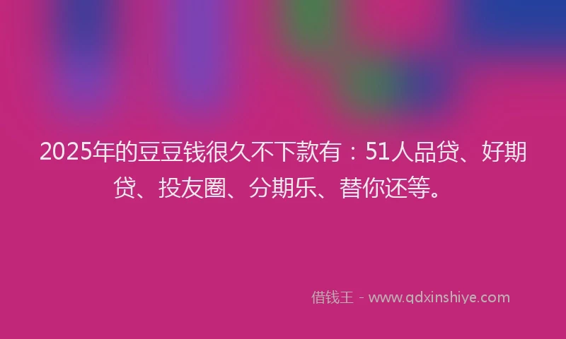 2025年的豆豆钱很久不下款有：51人品贷、好期贷、投友圈、分期乐、替你还等。