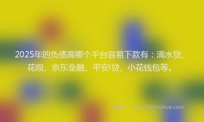 2025年的负债高哪个平台容易下款有：滴水贷、花呗、京东金融、平安i贷、小花钱包等。