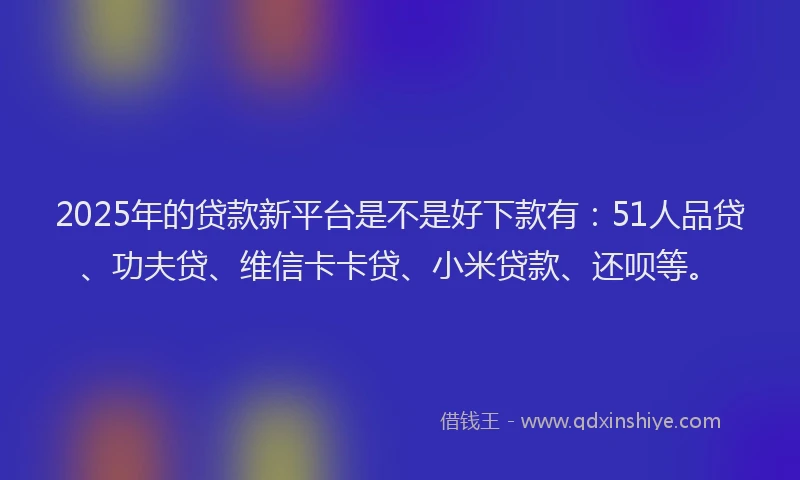 2025年的贷款新平台是不是好下款有：51人品贷、功夫贷、维信卡卡贷、小米贷款、还呗等。