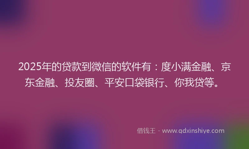 2025年的贷款到微信的软件有：度小满金融、京东金融、投友圈、平安口袋银行、你我贷等。