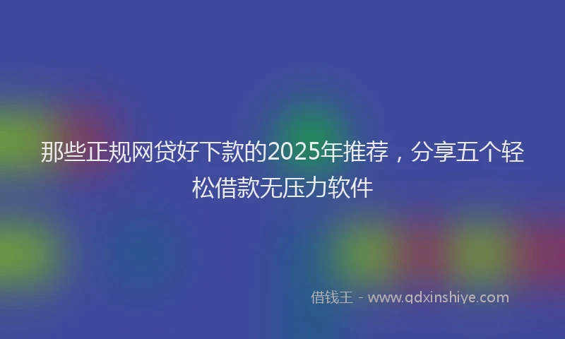 那些正规网贷好下款的2025年推荐，分享五个轻松借款无压力软件