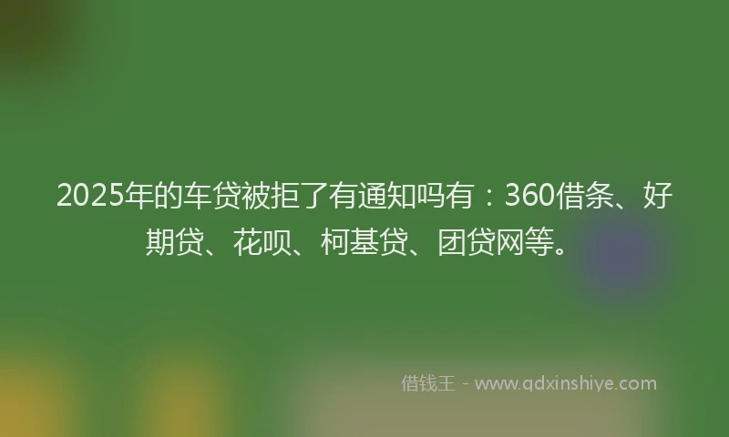 2025年的车贷被拒了有通知吗有：360借条、好期贷、花呗、柯基贷、团贷网等。