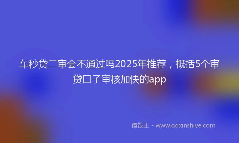 车秒贷二审会不通过吗2025年推荐，概括5个审贷口子审核加快的app
