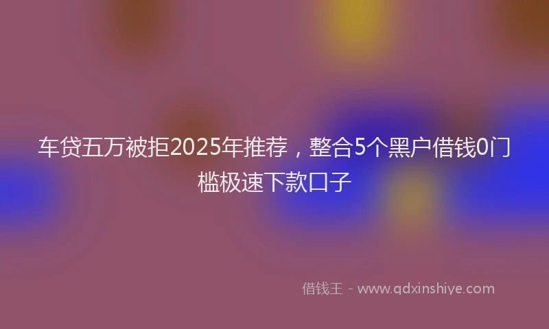 车贷五万被拒2025年推荐，整合5个黑户借钱0门槛极速下款口子