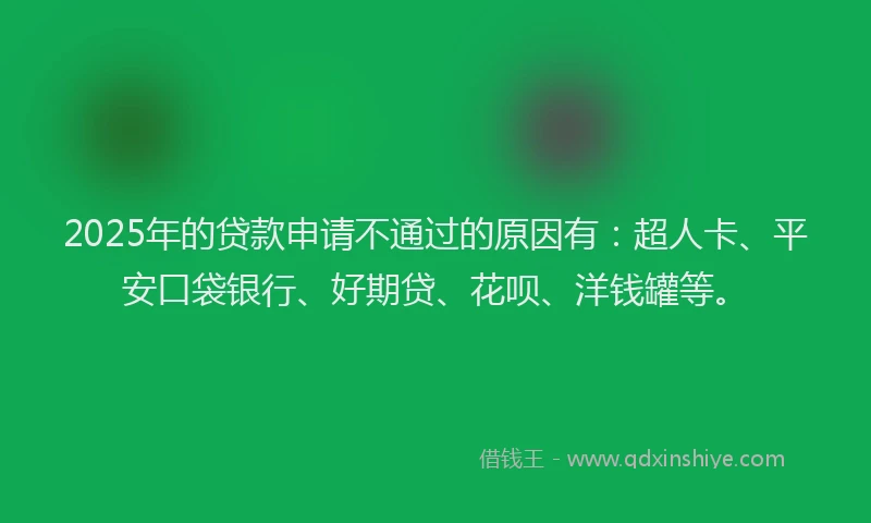 2025年的贷款申请不通过的原因有：超人卡、平安口袋银行、好期贷、花呗、洋钱罐等。