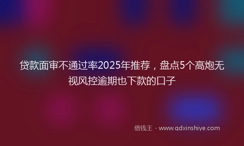 贷款面审不通过率2025年推荐，盘点5个高炮无视风控逾期也下款的口子