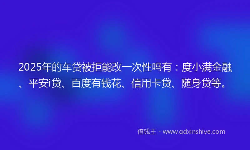 2025年的车贷被拒能改一次性吗有：度小满金融、平安i贷、百度有钱花、信用卡贷、随身贷等。
