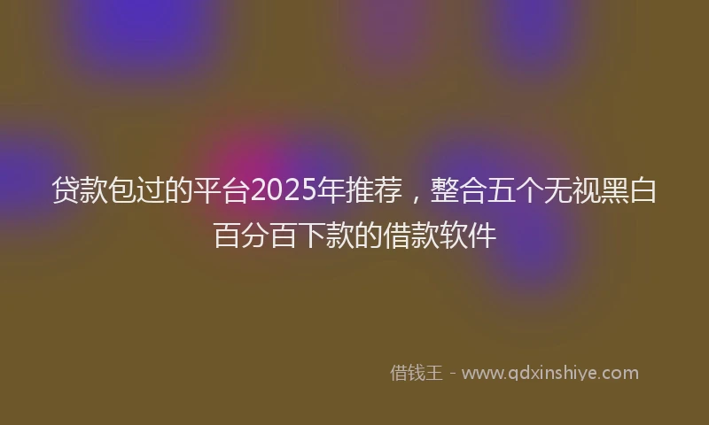 贷款包过的平台2025年推荐，整合五个无视黑白百分百下款的借款软件