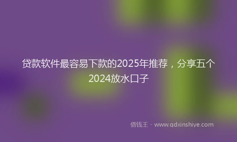 贷款软件最容易下款的2025年推荐，分享五个2024放水口子
