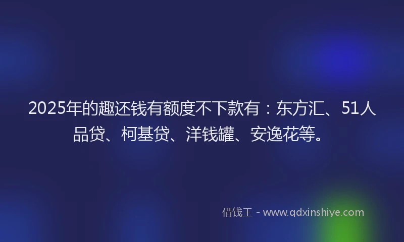 2025年的趣还钱有额度不下款有：东方汇、51人品贷、柯基贷、洋钱罐、安逸花等。