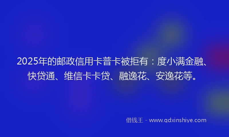 2025年的邮政信用卡普卡被拒有：度小满金融、快贷通、维信卡卡贷、融逸花、安逸花等。