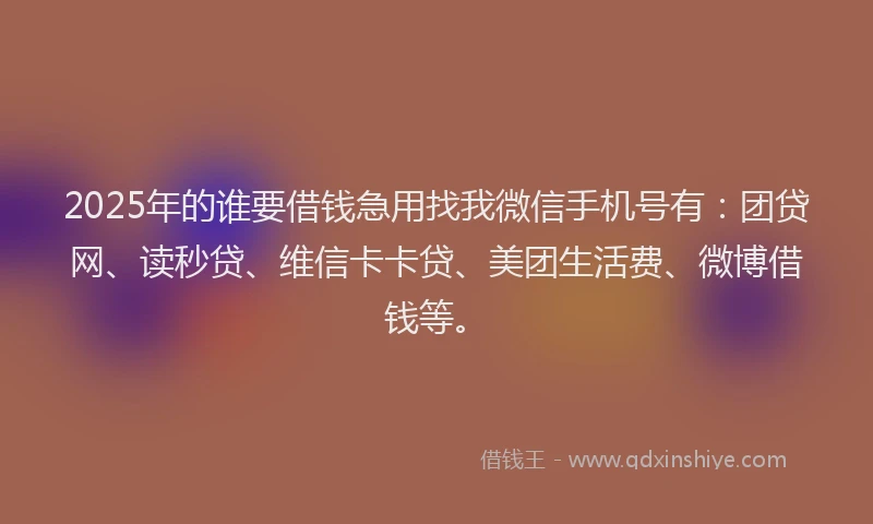 2025年的谁要借钱急用找我微信手机号有：团贷网、读秒贷、维信卡卡贷、美团生活费、微博借钱等。