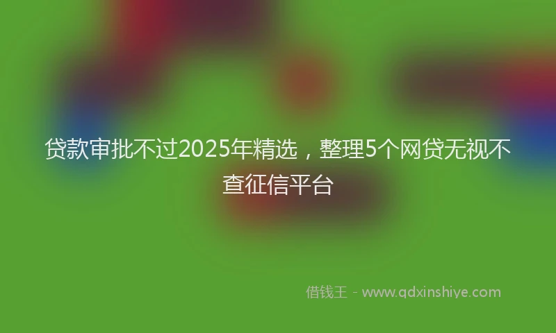 贷款审批不过2025年精选，整理5个网贷无视不查征信平台