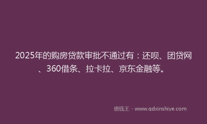 2025年的购房贷款审批不通过有：还呗、团贷网、360借条、拉卡拉、京东金融等。