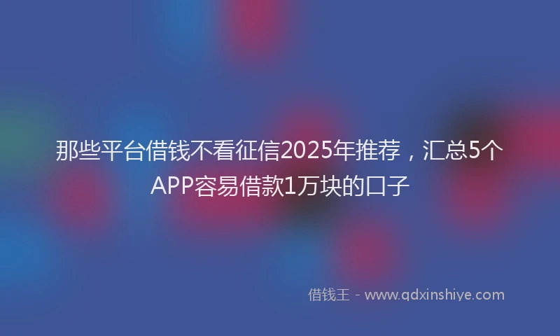 那些平台借钱不看征信2025年推荐，汇总5个APP容易借款1万块的口子