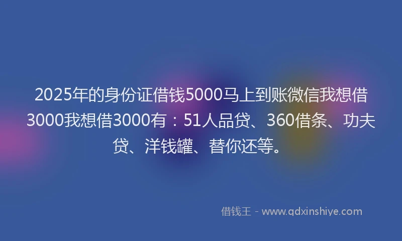 2025年的身份证借钱5000马上到账微信我想借3000我想借3000有：51人品贷、360借条、功夫贷、洋钱罐、替你还等。