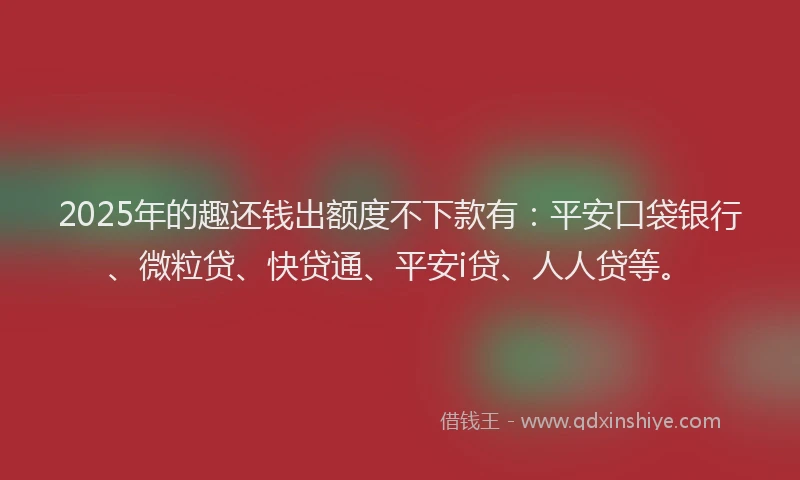 2025年的趣还钱出额度不下款有：平安口袋银行、微粒贷、快贷通、平安i贷、人人贷等。