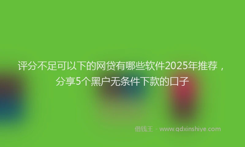 评分不足可以下的网贷有哪些软件2025年推荐，分享5个黑户无条件下款的口子