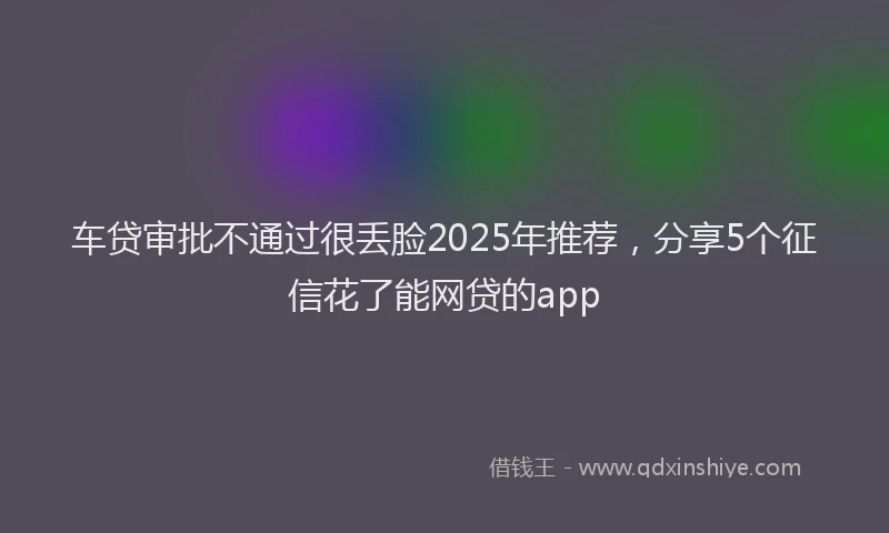 车贷审批不通过很丢脸2025年推荐，分享5个征信花了能网贷的app