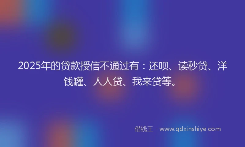 2025年的贷款授信不通过有：还呗、读秒贷、洋钱罐、人人贷、我来贷等。