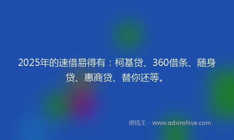 2025年的速借易得有：柯基贷、360借条、随身贷、惠商贷、替你还等。