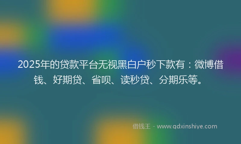 2025年的贷款平台无视黑白户秒下款有：微博借钱、好期贷、省呗、读秒贷、分期乐等。