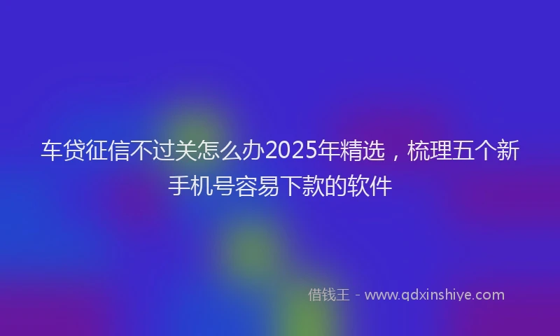 车贷征信不过关怎么办2025年精选，梳理五个新手机号容易下款的软件
