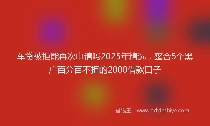 车贷被拒能再次申请吗2025年精选，整合5个黑户百分百不拒的2000借款口子